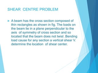 SHEAR CENTRE PROBLEM 
 A beam has the cross section composed of 
thin rectangles as shown in fig. The loads on 
the beam lie in a plane perpendicular to the 
axis of symmetry of cross section and so 
located that the beam does not twist .Bending 
load cause for any section a vertical shear V. 
determine the location of shear center. 
 