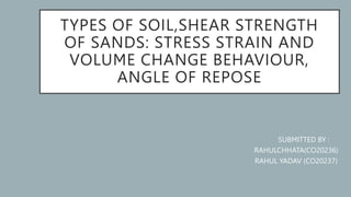 TYPES OF SOIL,SHEAR STRENGTH
OF SANDS: STRESS STRAIN AND
VOLUME CHANGE BEHAVIOUR,
ANGLE OF REPOSE
SUBMITTED BY :
RAHULCHHATA(CO20236)
RAHUL YADAV (CO20237)
 