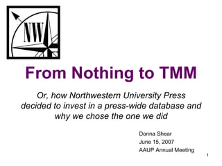 From Nothing to TMM Or, how Northwestern University Press decided to invest in a press-wide database and why we chose the one we did Donna Shear June 15, 2007 AAUP Annual Meeting 