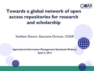 1
Towards a global network of open
access repositories for research
and scholarship
Kathleen Shearer, Executive Director, COAR
Agricultural Information Management Standards Webinar
April 3, 2014
 