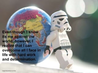 Even though I know
its me against the
world; however, I
realize that I can
overcome all I face in
life with hard work
and determination.

Image:Kalexanderson via Flickr
 