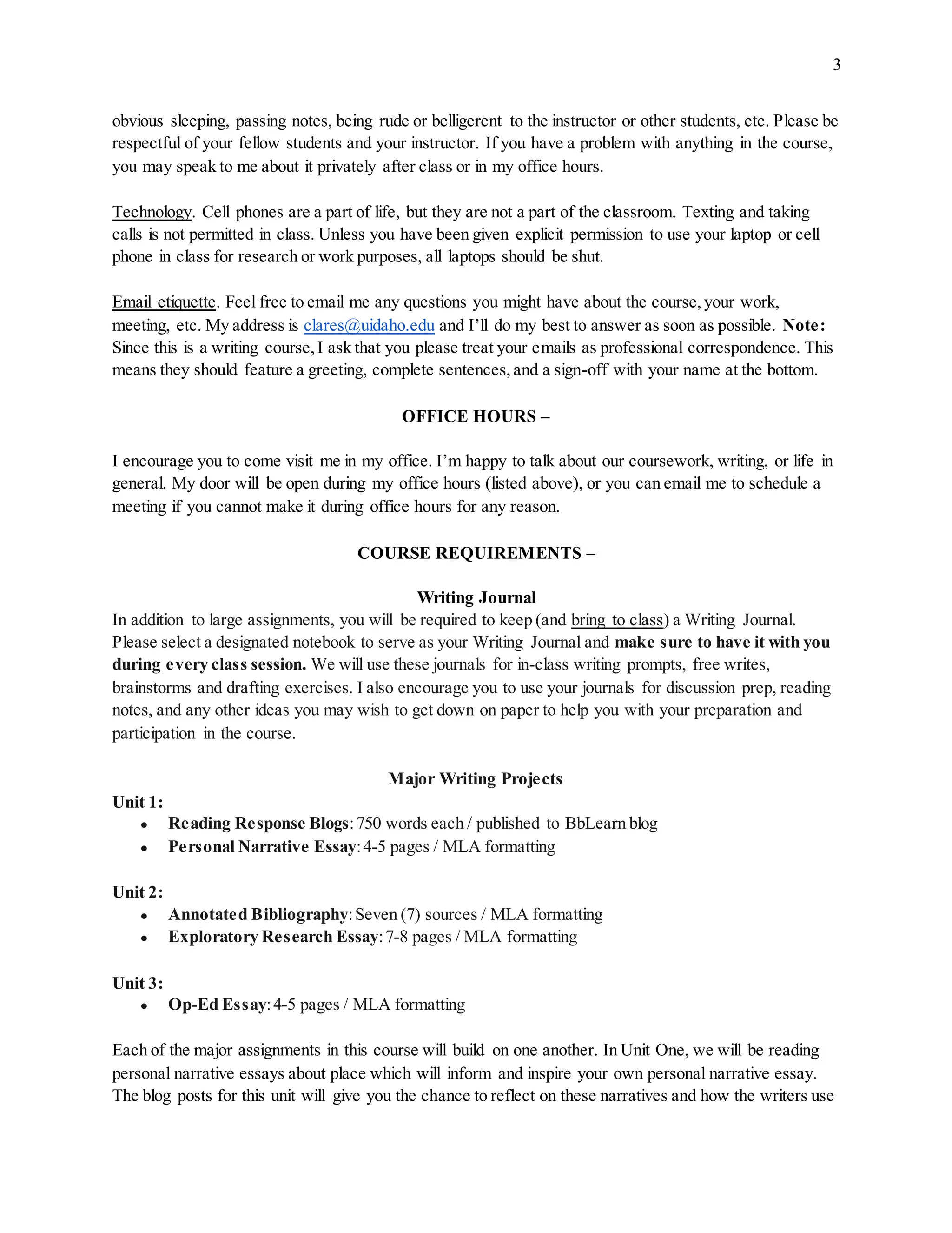 3
obvious sleeping, passing notes, being rude or belligerent to the instructor or other students, etc. Please be
respectful of your fellow students and your instructor. If you have a problem with anything in the course,
you may speak to me about it privately after class or in my office hours.
Technology. Cell phones are a part of life, but they are not a part of the classroom. Texting and taking
calls is not permitted in class. Unless you have been given explicit permission to use your laptop or cell
phone in class for research or work purposes, all laptops should be shut.
Email etiquette. Feel free to email me any questions you might have about the course,your work,
meeting, etc. My address is clares@uidaho.edu and I’ll do my best to answer as soon as possible. Note:
Since this is a writing course,I ask that you please treat your emails as professional correspondence. This
means they should feature a greeting, complete sentences,and a sign-off with your name at the bottom.
OFFICE HOURS –
I encourage you to come visit me in my office. I’m happy to talk about our coursework, writing, or life in
general. My door will be open during my office hours (listed above), or you can email me to schedule a
meeting if you cannot make it during office hours for any reason.
COURSE REQUIREMENTS –
Writing Journal
In addition to large assignments, you will be required to keep (and bring to class) a Writing Journal.
Please select a designated notebook to serve as your Writing Journal and make sure to have it with you
during every class session. We will use these journals for in-class writing prompts, free writes,
brainstorms and drafting exercises. I also encourage you to use your journals for discussion prep, reading
notes, and any other ideas you may wish to get down on paper to help you with your preparation and
participation in the course.
Major Writing Projects
Unit 1:
● Reading Response Blogs:750 words each / published to BbLearn blog
● Personal Narrative Essay:4-5 pages / MLA formatting
Unit 2:
● Annotated Bibliography:Seven (7) sources / MLA formatting
● Exploratory Research Essay:7-8 pages / MLA formatting
Unit 3:
● Op-Ed Essay:4-5 pages / MLA formatting
Each of the major assignments in this course will build on one another. In Unit One, we will be reading
personal narrative essays about place which will inform and inspire your own personal narrative essay.
The blog posts for this unit will give you the chance to reflect on these narratives and how the writers use
 