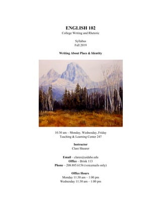 ENGLISH 102
College Writing and Rhetoric
Syllabus
Fall 2019
Writing About Place & Identity
10:30 am – Monday, Wednesday, Friday
Teaching & Learning Center 247
Instructor
Clare Shearer
Email – clares@uidaho.edu
Office – Brink 113
Phone – 208.885.6156 (voicemails only)
Office Hours
Monday 11:30 am – 1:00 pm
Wednesday 11:30 am – 1:00 pm
 