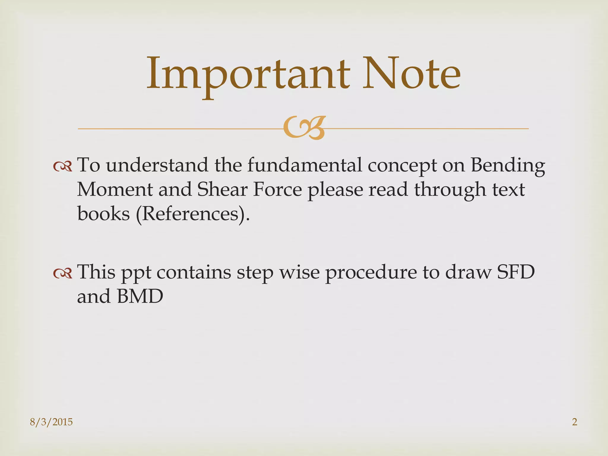 
 To understand the fundamental concept on Bending
Moment and Shear Force please read through text
books (References).
 This ppt contains step wise procedure to draw SFD
and BMD
8/3/2015 2
Important Note
 