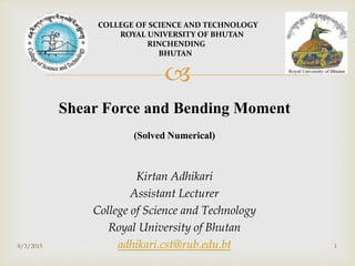 
Shear Force and Bending Moment
(Solved Numerical)
Kirtan Adhikari
Assistant Lecturer
College of Science and Technology
Royal University of Bhutan
adhikari.cst@rub.edu.bt
COLLEGE OF SCIENCE AND TECHNOLOGY
ROYAL UNIVERSITY OF BHUTAN
RINCHENDING
BHUTAN
18/3/2015
 