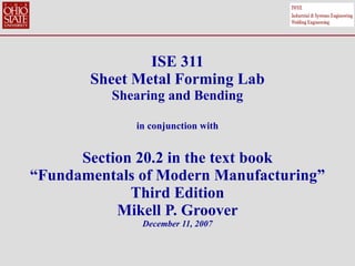 ISE 311 Sheet Metal Forming Lab Shearing and Bending in conjunction with Section 20.2 in the text book “Fundamentals of Modern Manufacturing” Third Edition Mikell P. Groover December 11, 2007 