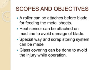 SCOPES AND OBJECTIVES
 A roller can be attaches before blade
for feeding the metal sheets.
 Heat sensor can be attached on
machine to avoid damage of blade.
 Special way and scrap storing system
can be made
 Glass covering can be done to avoid
the injury while operation.
 