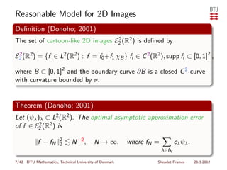 Reasonable Model for 2D Images
Deﬁnition (Donoho; 2001)
The set of cartoon-like 2D images E2 (R2 ) is deﬁned by
                                   2


E2 (R2 ) = {f ∈ L2 (R2 ) : f = f0 +f1 χB } fi ∈ C 2 (R2 ), supp fi ⊂ [0, 1]2 ,
 2


where B ⊂ [0, 1]2 and the boundary curve ∂B is a closed C 2 -curve
with curvature bounded by ν.


Theorem (Donoho; 2001)
Let (ψλ )λ ⊂ L2 (R2 ). The optimal asymptotic approximation error
of f ∈ E2 (R2 ) is
         2


                       2
            f − fN     2      N −2 ,      N → ∞,        where fN =          cλ ψλ .
                                                                     λ∈IN

7/42 DTU Mathematics, Technical University of Denmark            Shearlet Frames      26.3.2012
 