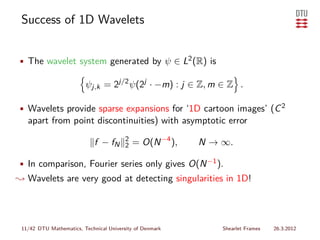 Success of 1D Wavelets


• The wavelet system generated by ψ ∈ L2 (R) is

                         ψj,k = 2j/2 ψ(2j · −m) : j ∈ Z, m ∈ Z .

• Wavelets provide sparse expansions for ‘1D cartoon images’ (C 2
   apart from point discontinuities) with asymptotic error
                                         2
                             f − fN      2   = O(N −4 ),   N → ∞.

• In comparison, Fourier series only gives O(N −1 ).
❀ Wavelets are very good at detecting singularities in 1D!




 11/42 DTU Mathematics, Technical University of Denmark        Shearlet Frames   26.3.2012
 