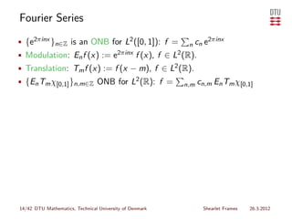 Fourier Series
• {e2πinx }n∈Z is an ONB for L2 ([0, 1]): f =             n cn   e2πinx
• Modulation: En f (x) := e2πinx f (x), f ∈ L2 (R).
• Translation: Tm f (x) := f (x − m), f ∈ L2 (R).
• {En Tm χ[0,1] }n,m∈Z ONB for L2 (R): f =               n,m cn,m    En Tm χ[0,1]




14/42 DTU Mathematics, Technical University of Denmark           Shearlet Frames   26.3.2012
 
