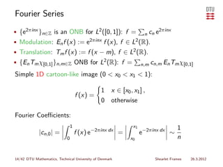 Fourier Series
• {e2πinx }n∈Z is an ONB for L2 ([0, 1]): f =                        n cn   e2πinx
• Modulation: En f (x) := e2πinx f (x), f ∈ L2 (R).
• Translation: Tm f (x) := f (x − m), f ∈ L2 (R).
• {En Tm χ[0,1] }n,m∈Z ONB for L2 (R): f =                          n,m cn,m    En Tm χ[0,1]
Simple 1D cartoon-like image (0 < x0 < x1 < 1):

                                               1     x ∈ [x0 , x1 ] ,
                                    f (x) =
                                               0     otherwise

Fourier Coeﬃcients:
                                1                              x1                       1
             |cn,0 | =              f (x) e−2πinx dx =              e−2πinx dx ∼
                            0                                 x0                        n


14/42 DTU Mathematics, Technical University of Denmark                      Shearlet Frames   26.3.2012
 