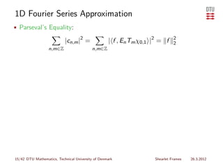 1D Fourier Series Approximation
• Parseval’s Equality:

                           |cn,m |2 =              | f , En Tm χ0,1 |2 = f    2
                                                                              2
                  n,m∈Z                   n,m∈Z




15/42 DTU Mathematics, Technical University of Denmark              Shearlet Frames   26.3.2012
 
