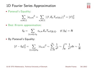 1D Fourier Series Approximation
• Parseval’s Equality:

                           |cn,m |2 =              | f , En Tm χ0,1 |2 = f          2
                                                                                    2
                  n,m∈Z                   n,m∈Z

• Best N-term approximation:

                    fN =                 cn,m En Tm χ[0,1] ,     # |IN | = N
                             (n,m)∈IN

• By Parseval’s Equality:
                                                         ∞            ∞
                       2                                       1             1       1
            f − fN     2   =              |cn,m |2 ∼              ∼             dx ∼
                               (n,m)∈IN
                                    /                    n=N
                                                               n2     N      x2      N




15/42 DTU Mathematics, Technical University of Denmark                    Shearlet Frames   26.3.2012
 