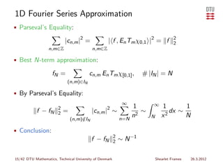 1D Fourier Series Approximation
• Parseval’s Equality:

                           |cn,m |2 =              | f , En Tm χ0,1 |2 = f              2
                                                                                        2
                  n,m∈Z                   n,m∈Z

• Best N-term approximation:

                    fN =                 cn,m En Tm χ[0,1] ,          # |IN | = N
                             (n,m)∈IN

• By Parseval’s Equality:
                                                              ∞           ∞
                       2                                           1             1       1
            f − fN     2   =              |cn,m |2 ∼                  ∼             dx ∼
                               (n,m)∈IN
                                    /                        n=N
                                                                   n2     N      x2      N

• Conclusion:
                                                         2
                                          f − fN         2   ∼ N −1

15/42 DTU Mathematics, Technical University of Denmark                        Shearlet Frames   26.3.2012
 