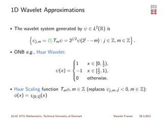 1D Wavelet Approximations

• The wavelet system generated by ψ ∈ L2 (R) is

                ψj,m = Dj Tm ψ = 2j/2 ψ(2j · −m) : j ∈ Z, m ∈ Z .

• ONB e.g., Haar Wavelet:
                                              
                                              1     1
                                           x ∈ [0, 2 ),
                                              
                                              
                                 ψ(x) = −1 x ∈ [ 1 , 1),
                                                 2
                                       
                                       0
                                       
                                           otherwise.

• Haar Scaling function Tm φ, m ∈ Z (replaces ψj,m , j < 0, m ∈ Z):
  φ(x) = χ[0,1] (x)



16/42 DTU Mathematics, Technical University of Denmark     Shearlet Frames   26.3.2012
 
