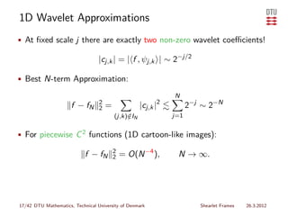 1D Wavelet Approximations
• At ﬁxed scale j there are exactly two non-zero wavelet coeﬃcients!

                                  |cj,k | = | f , ψj,k | ∼ 2−j/2

• Best N-term Approximation:

                                                                N
                      f − fN      2
                                  2   =              |cj,k |2         2−j ∼ 2−N
                                          (j,k)∈IN
                                               /                j=1


• For piecewise C 2 functions (1D cartoon-like images):

                                          2
                            f − fN        2   = O(N −4 ),        N → ∞.




17/42 DTU Mathematics, Technical University of Denmark                   Shearlet Frames   26.3.2012
 