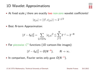 1D Wavelet Approximations
• At ﬁxed scale j there are exactly two non-zero wavelet coeﬃcients!

                                  |cj,k | = | f , ψj,k | ∼ 2−j/2

• Best N-term Approximation:

                                                                N
                      f − fN      2
                                  2   =              |cj,k |2         2−j ∼ 2−N
                                          (j,k)∈IN
                                               /                j=1


• For piecewise C 2 functions (1D cartoon-like images):

                                          2
                            f − fN        2   = O(N −4 ),        N → ∞.

• In comparison, Fourier series only gave O(N −1 ).


17/42 DTU Mathematics, Technical University of Denmark                   Shearlet Frames   26.3.2012
 