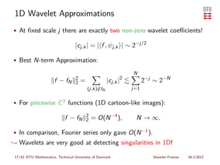 1D Wavelet Approximations
• At ﬁxed scale j there are exactly two non-zero wavelet coeﬃcients!

                                   |cj,k | = | f , ψj,k | ∼ 2−j/2

• Best N-term Approximation:

                                                                 N
                       f − fN      2
                                   2   =              |cj,k |2         2−j ∼ 2−N
                                           (j,k)∈IN
                                                /                j=1


• For piecewise C 2 functions (1D cartoon-like images):

                                           2
                             f − fN        2   = O(N −4 ),        N → ∞.

• In comparison, Fourier series only gave O(N −1 ).
❀ Wavelets are very good at detecting singularities in 1D!

 17/42 DTU Mathematics, Technical University of Denmark                   Shearlet Frames   26.3.2012
 