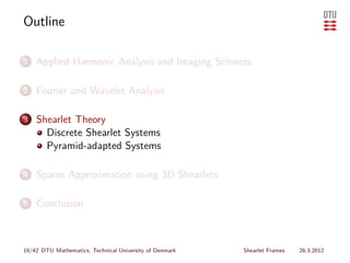 Outline

1   Applied Harmonic Analysis and Imaging Sciences

2   Fourier and Wavelet Analysis

3   Shearlet Theory
      Discrete Shearlet Systems
      Pyramid-adapted Systems

4   Sparse Approximation using 3D Shearlets

5   Conclusion



19/42 DTU Mathematics, Technical University of Denmark   Shearlet Frames   26.3.2012
 