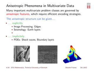 Anisotropic Phenomena in Multivariate Data
Many important multivariate problem classes are governed by
anisotropic features, which require eﬃcient encoding strategies.
The anisotropic structure can be given. . .
• . . . explicitly
      • Image Processing: Edges
      • Seismology: Earth layers
      •
• . . . implicitely
       • PDEs: Shock waves, Boundary layers




4/42 DTU Mathematics, Technical University of Denmark   Shearlet Frames   26.3.2012
 