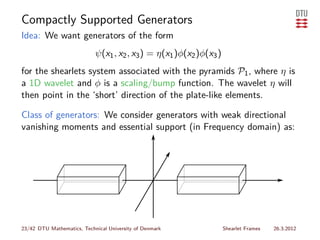 Compactly Supported Generators
Idea: We want generators of the form
                            ψ(x1 , x2 , x3 ) = η(x1 )φ(x2 )φ(x3 )
for the shearlets system associated with the pyramids P1 , where η is
a 1D wavelet and φ is a scaling/bump function. The wavelet η will
then point in the ‘short’ direction of the plate-like elements.

Class of generators: We consider generators with weak directional
vanishing moments and essential support (in Frequency domain) as:




23/42 DTU Mathematics, Technical University of Denmark              Shearlet Frames   26.3.2012
 
