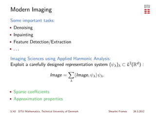 Modern Imaging
Some important tasks:
• Denoising
• Inpainting
• Feature Detection/Extraction
• ...

Imaging Sciences using Applied Harmonic Analysis:
Exploit a carefully designed representation system (ψλ )λ ⊂ L2 (Rd ) :

                              Image =              Image, ψλ ψλ .
                                              λ


• Sparse coeﬃcients
• Approximation properties

5/42 DTU Mathematics, Technical University of Denmark               Shearlet Frames   26.3.2012
 