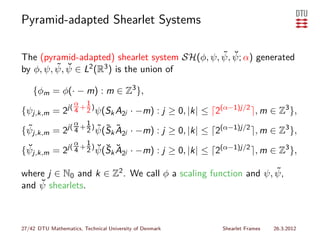 Pyramid-adapted Shearlet Systems

                                               ˜ ˘
The (pyramid-adapted) shearlet system SH(φ, ψ, ψ, ψ; α) generated
         ˜ ψ ∈ L2 (R3 ) is the union of
by φ, ψ, ψ, ˘

    {φm = φ(· − m) : m ∈ Z3 },
                    α    1
{ψj,k,m = 2j( 4 + 2 ) ψ(Sk A2j · −m) : j ≥ 0, |k| ≤ ⌈2(α−1)j/2 ⌉, m ∈ Z3 },
                    α    1
{ψj,k,m = 2j( 4 + 2 ) ψ(Sk A2j · −m) : j ≥ 0, |k| ≤ ⌈2(α−1)j/2 ⌉, m ∈ Z3 },
 ˜                    ˜ ˜ ˜
                    α    1
 ˘                    ˘ ˘ ˘
{ψj,k,m = 2j( 4 + 2 ) ψ(Sk A2j · −m) : j ≥ 0, |k| ≤ ⌈2(α−1)j/2 ⌉, m ∈ Z3 },

                                                              ˜
where j ∈ N0 and k ∈ Z2 . We call φ a scaling function and ψ, ψ,
    ˘ shearlets.
and ψ



27/42 DTU Mathematics, Technical University of Denmark   Shearlet Frames   26.3.2012
 