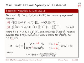 Main result: Optimal Sparsity of 3D shearlet
Theorem (Kutyniok, L, Lim; 2011)
                          ˜ ˘
Fix α ∈ (1, 2]. Let φ, ψ, ψ, ψ ∈ L2 (R3 ) be compactly supported.
Assume:
       ˆ
  (i) |ψ(ξ)| min(1, |ξ1 |δ ) · 3 min(1, |ξi |−γ )
                                              i=1
         ∂ ˆ                                    |ξ2 | −γ        |ξ3 | −γ
 (ii)   ∂ξi ψ(ξ)       ≤ |h(ξ1 )| · 1 +         |ξ1 |      1+   |ξ1 |      ,      i = 2, 3,
                                                ˜     ˘
where δ > 8, γ ≥ 4, h ∈ L1 (R), and similar for ψ and ψ. Further,
                       ˜ ψ; α) forms a frame for L2 (R3 ). For
suppose that SH(φ, ψ, ψ, ˘
f ∈ Eα (R3 ),
     2



                   2               O(N −α/2+µ ),           if α < 2,
        f − fN     2   =             −1             2
                                                                               as N → ∞,
                             O(N          (log N) ),       if α = 2,
 where                                           3(2−α)(α−1)(α+2)
                             µ = µ(α) =            2(9α2 +17α−10)
                                                                  ,

30/42 DTU Mathematics, Technical University of Denmark                 Shearlet Frames   26.3.2012
 