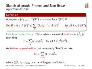 Sketch of proof: Frames and Non-linear
approximations
Deﬁnition
A sequence (ψλ )λ ⊂ L2 (Rd ) is a frame for L2 (Rd ) if
                             2
∃A, B > 0 : A f                  ≤         | f , ψλ |2 ≤ B f       2
                                                                        for all f ∈ L2 (Rd ).
                                       λ

                                                             ˜
Fact from frame theory: There exists a canonical dual frame {ψλ }λ
such that
              f =            ˜
                      f , ψλ ψλ for all f ∈ L2 (Rd ).
                                 λ
As N-term approximation (not necessarily ‘best’) we take:

                                       fN =                 ˜
                                                     f , ψλ ψλ ,
                                              λ∈IN

where (| f , ψ |)λ      λ∈IN         are the N largest coeﬃcients.
32/42 DTU Mathematics, Technical University of Denmark                 Shearlet Frames   26.3.2012
 