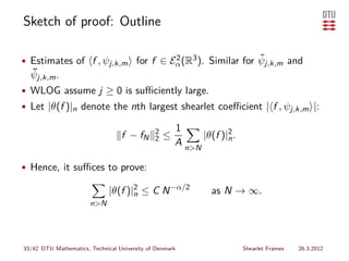 Sketch of proof: Outline

                                                        ˜
• Estimates of f , ψj,k,m for f ∈ Eα (R3 ). Similar for ψj,k,m and
                                   2
  ˘
  ψj,k,m .
• WLOG assume j ≥ 0 is suﬃciently large.
• Let |θ(f )|n denote the nth largest shearlet coeﬃcient | f , ψj,k,m |:

                                              2       1
                                  f − fN      2   ≤         |θ(f )|2 .
                                                                   n
                                                      A n>N

• Hence, it suﬃces to prove:

                              |θ(f )|2 ≤ C N −α/2
                                     n                         as N → ∞.
                       n>N




33/42 DTU Mathematics, Technical University of Denmark                   Shearlet Frames   26.3.2012
 