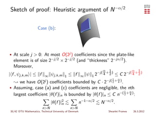 Sketch of proof: Heuristic argument of N −α/2

                     Case (b):




• At scale j > 0: At most O(2j ) coeﬃcients since the plate-like
  element is of size 2−j/2 × 2−j/2 (and “thickness” 2−jα/2 ).
  Moreover,
                                                                       α 1                       α   1
                                                                   −j( 4 + 2 )
| f , ψj,k,m | ≤ f      ∞       ψj,k,m     1   ≤ f       ∞   ψ   12             ≤C       2−j( 4 + 2 )
                                                                              1
                                                                         −j( 2 + α )
  ❀ we have          O(2j )    coeﬃcients bounded by C · 2                       4   .
• Assuming, case (a) and (c) coeﬃcients are negligible, the nth
                                                                                         1
  largest coeﬃcient |θ(f )|n is bounded by |θ(f )|n ≤ C n−( 2 + 4 ) :
                                                                                             α



                                |θ(f )|2
                                       n                 n−1−α/2      N −α/2 .
                         n>N                   n>N
35/42 DTU Mathematics, Technical University of Denmark                     Shearlet Frames       26.3.2012
 