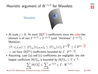 Heuristic argument of N −1/2 for Wavelets

                     Wavelets:




• At scale j > 0: At most O(2jα ) coeﬃcients since the cube-like
  element is of size 2−jα/2 × 2−jα/2 (and “thickness” 2−jα/2 ).
  Moreover,
                                                                     3α                  3
                                                                   −j 4
  | f , ψj,k,m | ≤ f           ∞    ψj,k,m     1   ≤ f   ∞   ψ   12      ≤C       2jα(− 4 )
                                                                      jα(− 3 )
  ❀ we have O(2jα ) coeﬃcients bounded by C · 2          .                 4

• Assuming, case (a) and (c) coeﬃcients are negligible, the nth
                                                           3
  largest coeﬃcient |θ(f )|n is bounded by |θ(f )|n ≤ C n− 4 :
                               |θ(f )|2 ≤
                                      n              n−3/2 ≤ C · N −1/2 .
                        n>N                   n>N
36/42 DTU Mathematics, Technical University of Denmark                 Shearlet Frames   26.3.2012
 