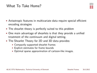 What To Take Home?


• Anisotropic features in multivariate data require special eﬃcient
  encoding strategies
• The shearlet theory is perfectly suited to this problem
• One main advantage of shearlets is that they provide a uniﬁed
  treatment of the continuum and digital setting.
• The Shearlet Theory for 2D and 3D data provides:
    • Compactly supported shearlet frames
    • Explicit estimates for frame bounds
    • Optimal sparse approximation of cartoon-like images.




40/42 DTU Mathematics, Technical University of Denmark   Shearlet Frames   26.3.2012
 