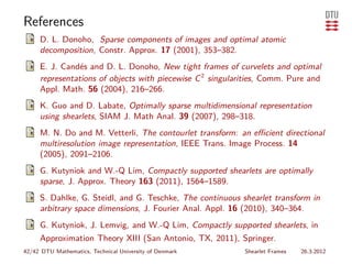 References
     D. L. Donoho, Sparse components of images and optimal atomic
     decomposition, Constr. Approx. 17 (2001), 353–382.
     E. J. Candés and D. L. Donoho, New tight frames of curvelets and optimal
     representations of objects with piecewise C 2 singularities, Comm. Pure and
     Appl. Math. 56 (2004), 216–266.
     K. Guo and D. Labate, Optimally sparse multidimensional representation
     using shearlets, SIAM J. Math Anal. 39 (2007), 298–318.
     M. N. Do and M. Vetterli, The contourlet transform: an eﬃcient directional
     multiresolution image representation, IEEE Trans. Image Process. 14
     (2005), 2091–2106.
     G. Kutyniok and W.-Q Lim, Compactly supported shearlets are optimally
     sparse, J. Approx. Theory 163 (2011), 1564–1589.
     S. Dahlke, G. Steidl, and G. Teschke, The continuous shearlet transform in
     arbitrary space dimensions, J. Fourier Anal. Appl. 16 (2010), 340–364.
     G. Kutyniok, J. Lemvig, and W.-Q Lim, Compactly supported shearlets, in
     Approximation Theory XIII (San Antonio, TX, 2011), Springer.
42/42 DTU Mathematics, Technical University of Denmark     Shearlet Frames   26.3.2012
 