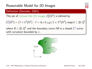 Reasonable Model for 2D Images
Deﬁnition (Donoho; 2001)
The set of cartoon-like 2D images E2 (R2 ) is deﬁned by
                                   2


E2 (R2 ) = {f ∈ L2 (R2 ) : f = f0 +f1 χB } fi ∈ C 2 (R2 ), supp fi ⊂ [0, 1]2 ,
 2


where B ⊂ [0, 1]2 and the boundary curve ∂B is a closed C 2 -curve
with curvature bounded by ν.




                                     f0=0




7/42 DTU Mathematics, Technical University of Denmark   Shearlet Frames   26.3.2012
 