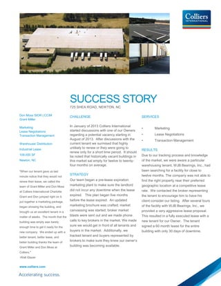 SUCCESS STORY
725 SHEA ROAD, NEWTON, NC
Don Moss SIOR | CCIM
Grant Miller
Marketing
Lease Negotiations
Transaction Management
Warehouse/ Distribution
Industrial Lease
109,000 SF
Newton, NC
"When our tenant gave us last
minute notice that they would not
renew their lease, we called the
team of Grant Miller and Don Moss
at Colliers International Charlotte.
Grant and Don jumped right on it,
put together a marketing package,
began showing the building, and
brought us an excellent tenant in a
matter of weeks. The month that the
building was empty was barely
enough time to get it ready for the
new company. We ended up with a
better tenant, better lease, and
better building thanks the team of
Grant Miller and Don Moss at
Colliers."
-Walt Glazer
www.colliers.com
CHALLENGE
In January of 2013 Colliers International
started discussions with one of our Owners
regarding a potential vacancy starting in
August of 2013. After discussions with the
current tenant we surmised that highly
unlikely to renew or they were going to
renew only for a short time period. It should
be noted that historically vacant buildings in
this market sat empty for twelve to twenty-
four months on average.
STRATEGY
Our team began a pre-lease expiration
marketing plant to make sure the landlord
did not incur any downtime when the lease
expired. This plan began five months
before the lease expired. An updated
marketing brochure was crafted; market
canvassing was started; broker market
blasts were sent out and we made phone
calls to key brokers in the market. We made
sure we would get in front of all tenants and
buyers in the market. Additionally, we
tracked tenant and buyers represented by
brokers to make sure they knew our owner’s
building was becoming available.
SERVICES
• Marketing
• Lease Negotiations
• Transaction Management
RESULTS
Due to our tracking process and knowledge
of the market, we were aware a particular
warehousing tenant, WJB Bearings, Inc., had
been searching for a facility for close to
twelve months. The company was not able to
find the right property near their preferred
geographic location at a competitive lease
rate. We contacted the broker representing
the tenant to encourage him to have his
client consider our listing. After several tours
of the facility with WJB Bearings, Inc., we
provided a very aggressive lease proposal.
This resulted in a fully executed lease with a
new tenant for our Owner. The tenant
signed a 60 month lease for the entire
building with only 30 days of downtime.
 