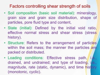 Factors controlling shear strength of soils
• Soil composition (basic soil material): mineralogy,
grain size and grain size distribution, shape of
particles, pore fluid type and content,
• State (initial): Defined by the initial void ratio,
effective normal stress and shear stress (stress
history).
• Structure: Refers to the arrangement of particles
within the soil mass; the manner the particles are
packed or distributed.
• Loading conditions: Effective stress path, i.e.,
drained, and undrained; and type of loading, i.e.,
magnitude, rate (static, dynamic), and time history
(monotonic, cyclic).
 