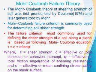 Mohr-Coulomb Failure Theory
• The Mohr- Coulomb theory of shearing strength of
soil was first pronounced by Coulomb(1976) and
later generalized by Mohr.
• Mohr–Coulomb failure criterion is commonly used
for determining soil shear strength.
• The failure criterion most commonly used for
defining the shear strength of a soil along a plane
is based on following Mohr- Coulomb equation:
τ = c + σ′tanφ
Where, τ = shear strength, c = effective or total
cohesion or cohesion intercept, φ = effective or
total friction angel(angle of shearing resistance)
and σ′ = effective or mean confining stress acting
on the shear surface.
 