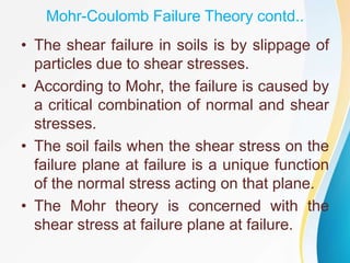 Mohr-Coulomb Failure Theory contd..
• The shear failure in soils is by slippage of
particles due to shear stresses.
• According to Mohr, the failure is caused by
a critical combination of normal and shear
stresses.
• The soil fails when the shear stress on the
failure plane at failure is a unique function
of the normal stress acting on that plane.
• The Mohr theory is concerned with the
shear stress at failure plane at failure.
 