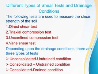 Different Types of Shear Tests and Drainage
Conditions
The following tests are used to measure the shear
strength of the soil
1.Direct shear test
2.Triaxial compression test
3.Unconfined compression test
4.Vane shear test
Depending upon the drainage conditions, there are
three types of tests
 Unconsolidated-Undrained condition
 Consolidated – Undrained condition
 Consolidated-Drained condition
 