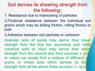 Soil derives its shearing strength from
the following:
1. Resistance due to interlocking of particles
2.Frictional resistance between the individual soil
grains which may be sliding friction, rolling friction or
both
3.Adhesion between soil particles or cohesion
Granular soils of sands may derive their shear
strength from the first two sources(φ soil) while
cohesive soils or clays may derive their shear
strength from the second and third sources( c soil).
In nature we mostly find a mixture of different soil
grains or mixed soils which derives its shear
strength from all the above three sources ( c- φ soil).
 
