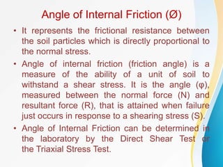 Angle of Internal Friction (Ø)
• It represents the frictional resistance between
the soil particles which is directly proportional to
the normal stress.
• Angle of internal friction (friction angle) is a
measure of the ability of a unit of soil to
withstand a shear stress. It is the angle (φ),
measured between the normal force (N) and
resultant force (R), that is attained when failure
just occurs in response to a shearing stress (S).
• Angle of Internal Friction can be determined in
the laboratory by the Direct Shear Test or
the Triaxial Stress Test.
 