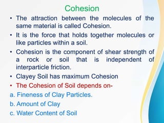 Cohesion
• The attraction between the molecules of the
same material is called Cohesion.
• It is the force that holds together molecules or
like particles within a soil.
• Cohesion is the component of shear strength of
a rock or soil that is independent of
interparticle friction.
• Clayey Soil has maximum Cohesion
• The Cohesion of Soil depends on-
a. Fineness of Clay Particles.
b. Amount of Clay
c. Water Content of Soil
 