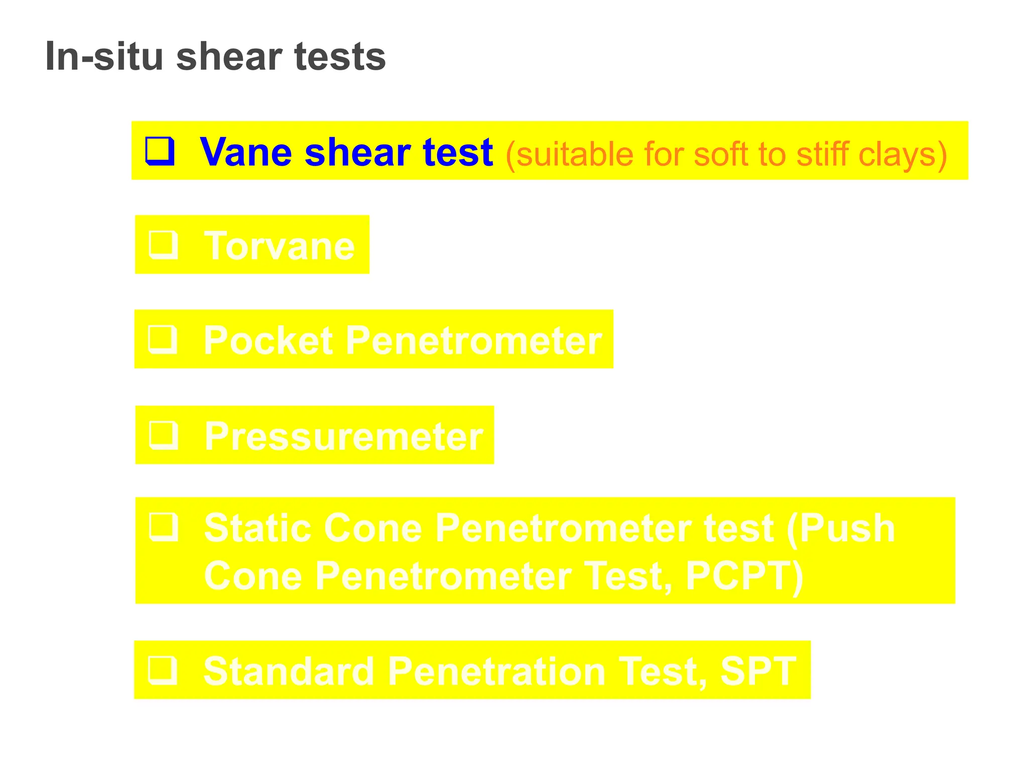 In-situ shear tests
 Vane shear test (suitable for soft to stiff clays)
 Torvane
 Pocket Penetrometer
 Pressuremeter
 Static Cone Penetrometer test (Push
Cone Penetrometer Test, PCPT)
 Standard Penetration Test, SPT
 