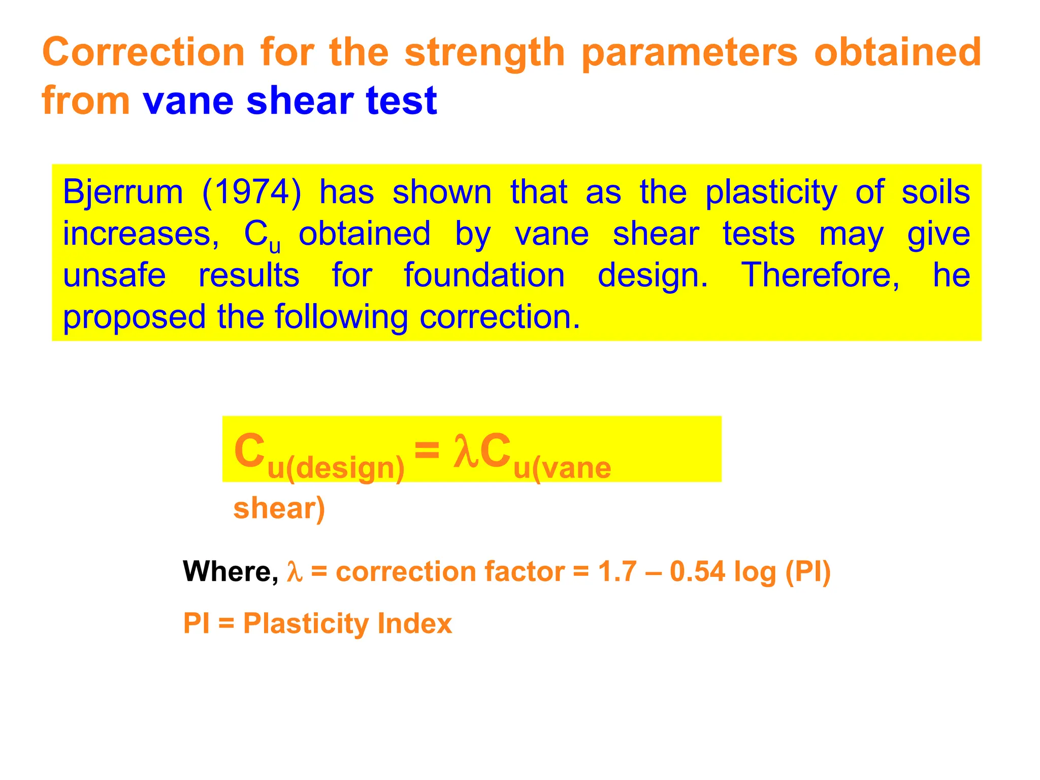 Correction for the strength parameters obtained
from vane shear test
Bjerrum (1974) has shown that as the plasticity of soils
increases, Cu obtained by vane shear tests may give
unsafe results for foundation design. Therefore, he
proposed the following correction.
Cu(design) = lCu(vane
shear)
Where, l = correction factor = 1.7 – 0.54 log (PI)
PI = Plasticity Index
 
