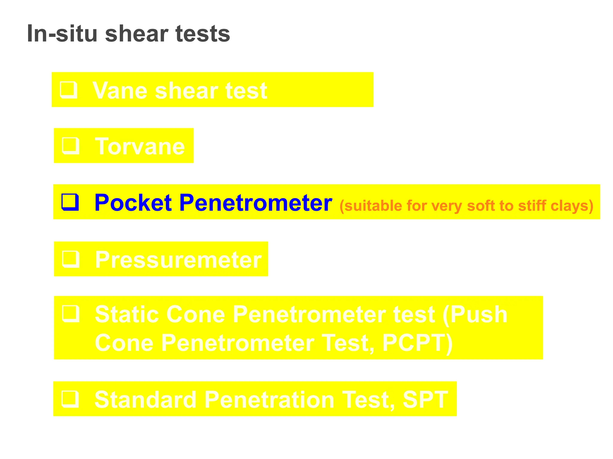 In-situ shear tests
 Vane shear test
 Torvane
 Pocket Penetrometer (suitable for very soft to stiff clays)
 Pressuremeter
 Static Cone Penetrometer test (Push
Cone Penetrometer Test, PCPT)
 Standard Penetration Test, SPT
 