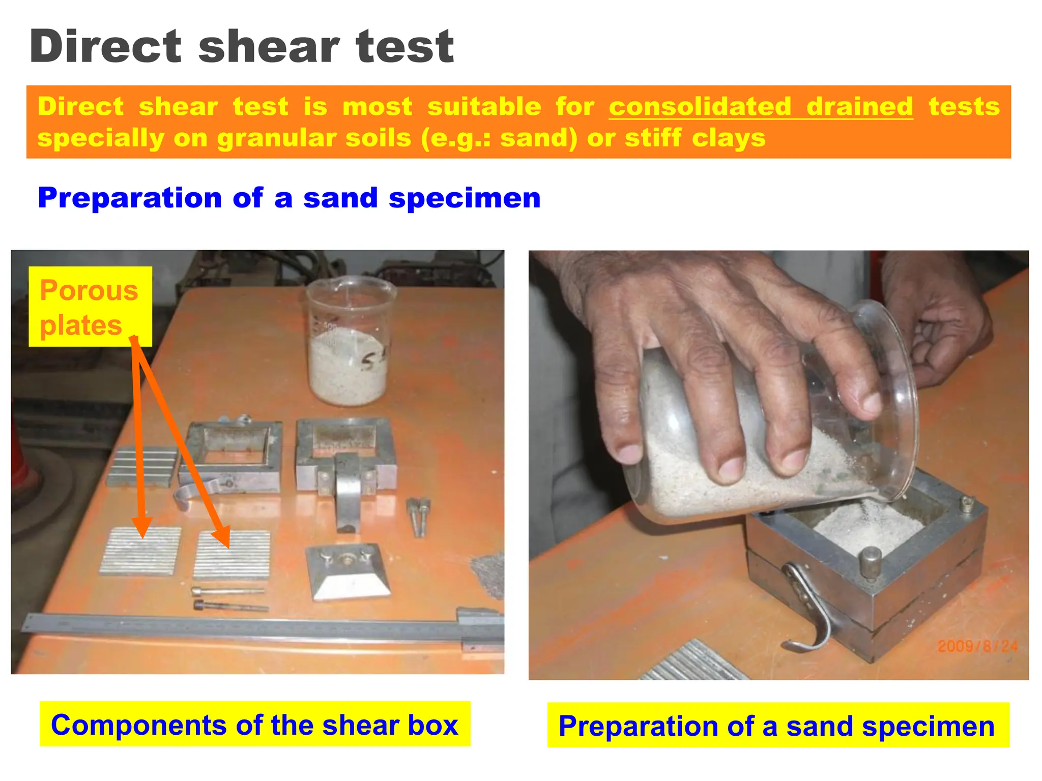 Direct shear test
Preparation of a sand specimen
Components of the shear box Preparation of a sand specimen
Porous
plates
Direct shear test is most suitable for consolidated drained tests
specially on granular soils (e.g.: sand) or stiff clays
 
