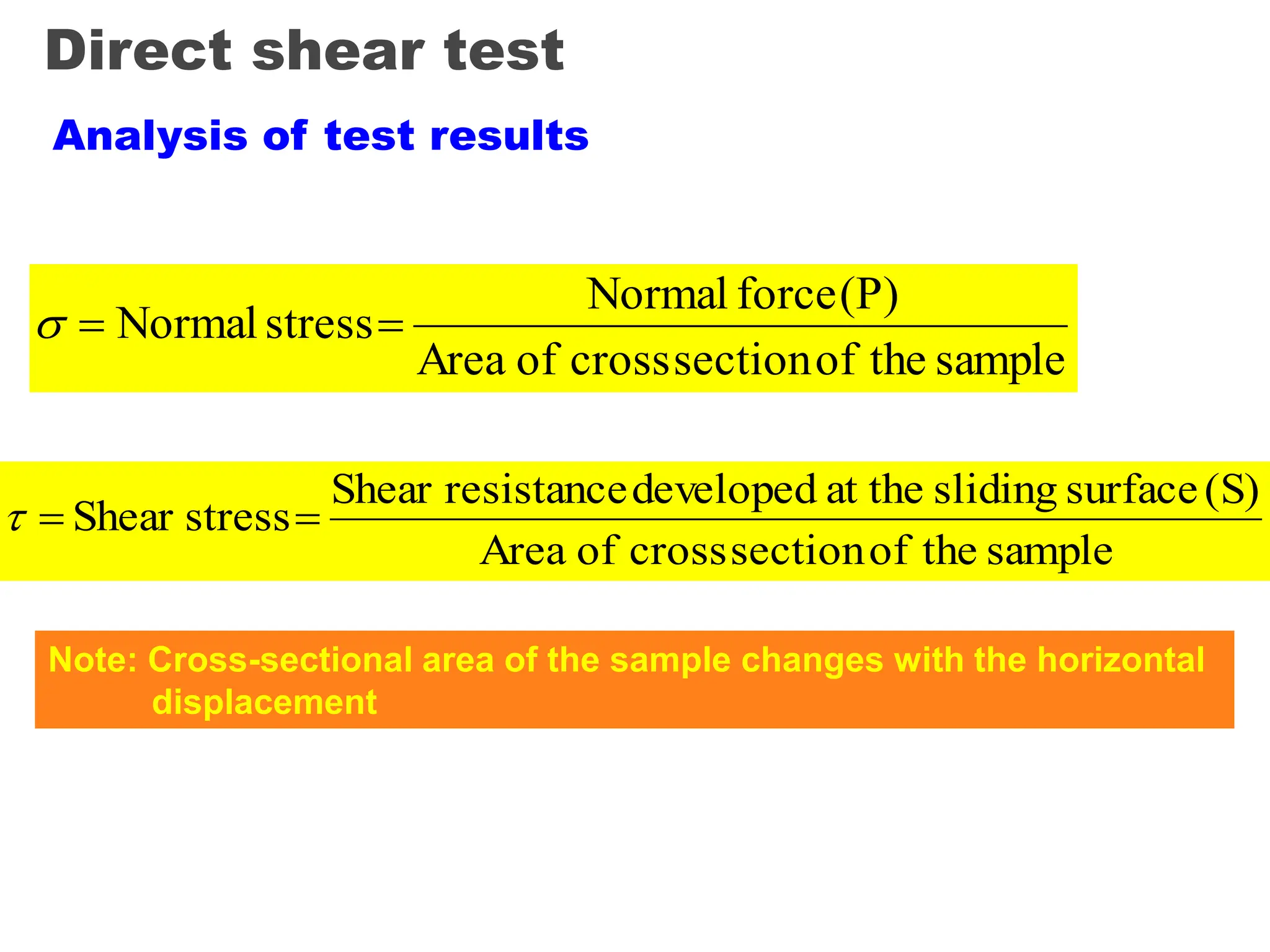 Direct shear test
Analysis of test results
sample
the
of
section
cross
of
Area
(P)
force
Normal
stress
Normal 


sample
the
of
section
cross
of
Area
(S)
surface
sliding
at the
developed
resistance
Shear
stress
Shear 


Note: Cross-sectional area of the sample changes with the horizontal
displacement
 