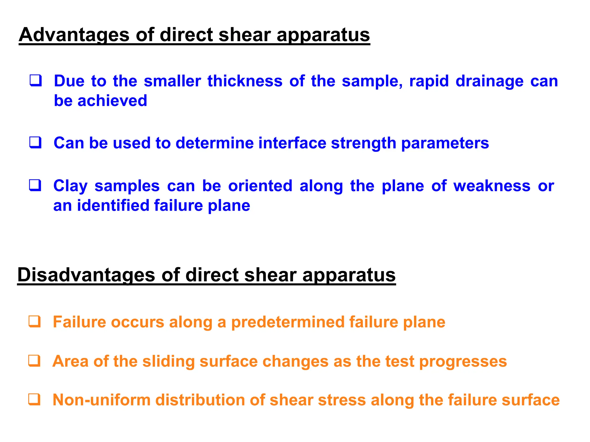 Advantages of direct shear apparatus
 Due to the smaller thickness of the sample, rapid drainage can
be achieved
 Can be used to determine interface strength parameters
 Clay samples can be oriented along the plane of weakness or
an identified failure plane
Disadvantages of direct shear apparatus
 Failure occurs along a predetermined failure plane
 Area of the sliding surface changes as the test progresses
 Non-uniform distribution of shear stress along the failure surface
 