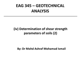 EAG 345 – GEOTECHNICAL
ANALYSIS
By: Dr Mohd Ashraf Mohamad Ismail
(iv) Determination of shear strength
parameters of soils (2)
 